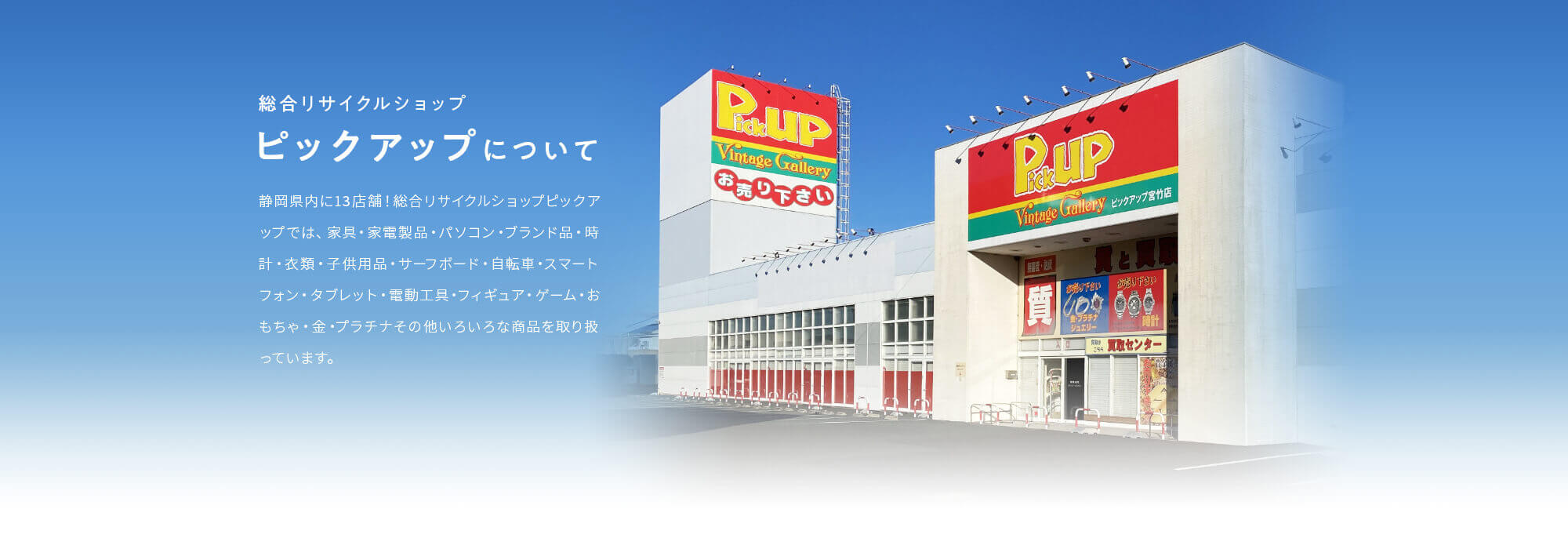 総合リサイクルショップ・ピックアップについて。静岡県内に12店舗！総合リサイクルショップピックアップでは、家具・家電製品・パソコン・ブランド品・時計・衣類・子供用品・サーフボード・自転車スマートフォン・タブレット・電動工具・フィギュア・ゲーム・おもちゃ・金・プラチナその他いろいろな商品を取り扱っています。