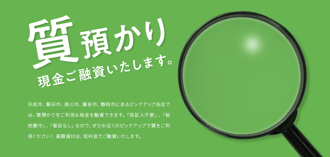 質預かり。現金ご融資いたします。浜松市、磐田市、掛川市、藤枝市、静岡市にあるピックアップ各店では、質預かりをご利用&現金を融資できます。「保証人不要」、「秘密厳守」、「催促なし」なので、ぜひお近くのピックアップで質をご利用ください! 高額貸付は、低利息でご融資いたします。