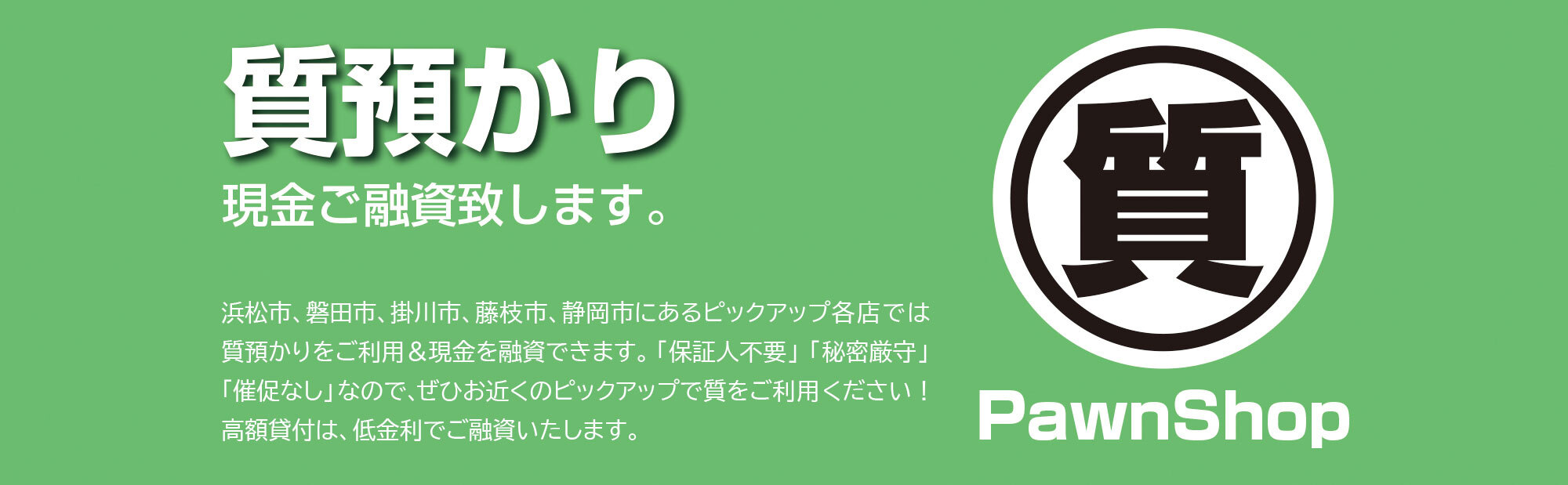 質預かり。現金ご融資いたします。浜松市、磐田市、掛川市、藤枝市、静岡市にあるピックアップ各店では、質預かりをご利用＆現金を融資できます。「保証人不要」、「秘密厳守」、「催促なし」なので、ぜひお近くのピックアップで質をご利用ください！ 高額貸付は、低利息でご融資いたします。