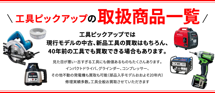 工具ピックアップの商品取扱一覧 工具ピックアップでは現行モデルの中古、新品工具の買取はもちろん、40年前の工具でも買取できる場合もあります。見た目が悪い・古すぎる工具にも価値あるものもたくさんあります。インパクトドライバ、グラインダー、コンプレッサー、その他不動の発電機も買取も可能（部品入手モデルおおよそ20年内）修理実績多数。工具全般お買取させていただきます