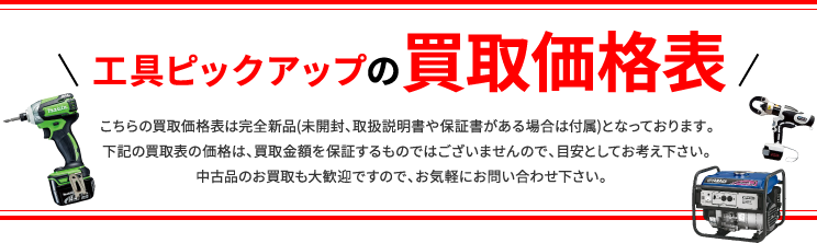 工具ピックアップの買取相場表 こちらの買取価格表は完全新品(未開封、取扱説明書や保証書がある場合は付属)となっております。下記の買取表の価格は、買取金額を保証するものではございませんので、目安としてお考え下さい。中古品のお買取も大歓迎ですので、お気軽にお問い合わせ下さい。